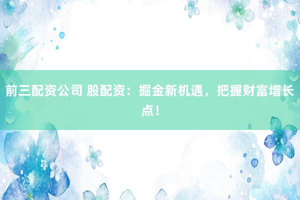 前三配资公司 股配资：掘金新机遇，把握财富增长点！