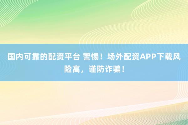国内可靠的配资平台 警惕！场外配资APP下载风险高，谨防诈骗！