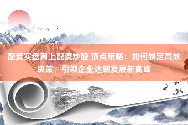 配资实盘网上配资炒股 顶点策略：如何制定高效决策，引领企业达到发展新高峰