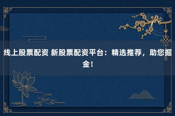 线上股票配资 新股票配资平台:精选推荐,助您掘金!