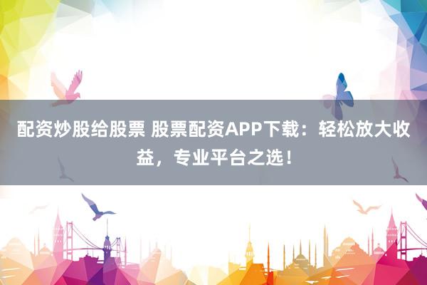 配资炒股给股票 股票配资APP下载：轻松放大收益，专业平台之选！