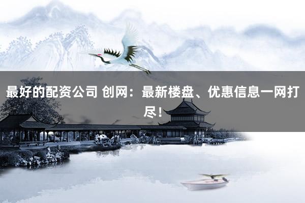 最好的配资公司 创网：最新楼盘、优惠信息一网打尽！