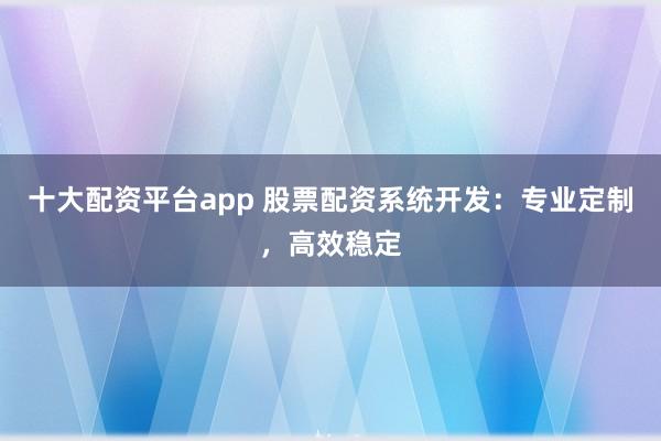 十大配资平台app 股票配资系统开发：专业定制，高效稳定