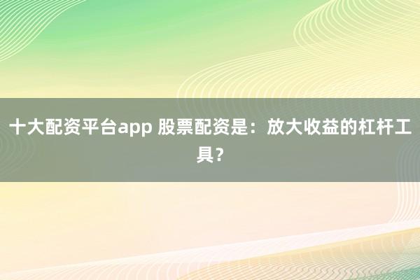 十大配资平台app 股票配资是：放大收益的杠杆工具？