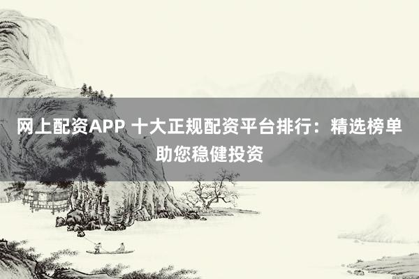 网上配资APP 十大正规配资平台排行：精选榜单助您稳健投资
