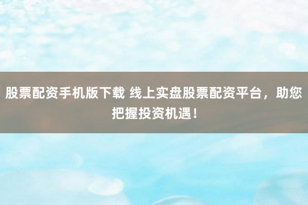 股票配资手机版下载 线上实盘股票配资平台，助您把握投资机遇！