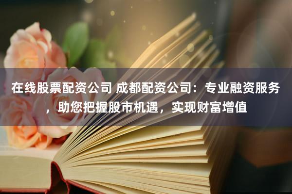 在线股票配资公司 成都配资公司：专业融资服务，助您把握股市机遇，实现财富增值