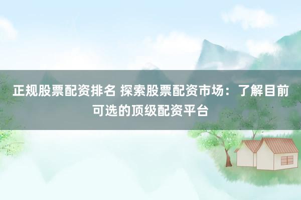 正规股票配资排名 探索股票配资市场：了解目前可选的顶级配资平台