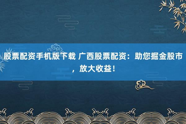 股票配资手机版下载 广西股票配资:助您掘金股市,放大收益!