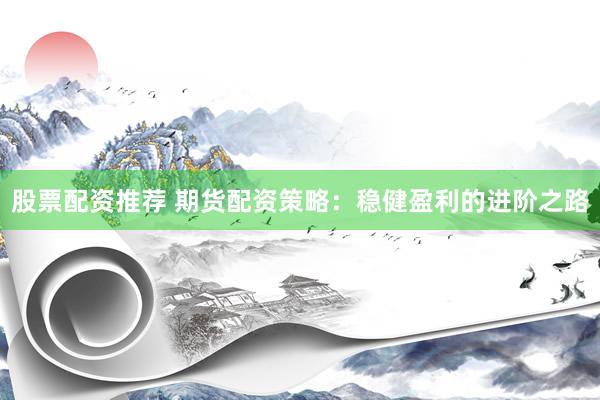 股票配资推荐 期货配资策略：稳健盈利的进阶之路