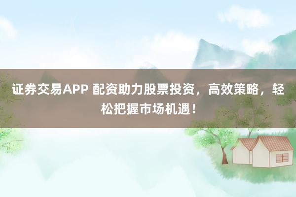 证券交易APP 配资助力股票投资,高效策略,轻松把握市场机遇!