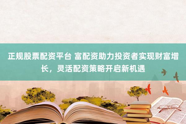 正规股票配资平台 富配资助力投资者实现财富增长，灵活配资策略开启新机遇