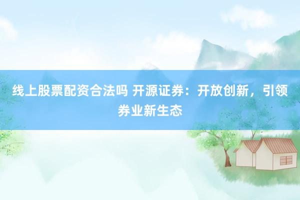 线上股票配资合法吗 开源证券：开放创新，引领券业新生态