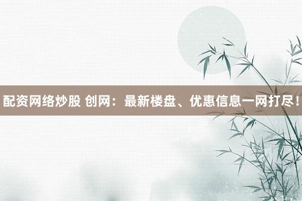 配资网络炒股 创网：最新楼盘、优惠信息一网打尽！