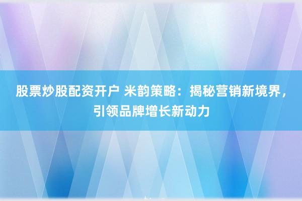股票炒股配资开户 米韵策略：揭秘营销新境界，引领品牌增长新动力