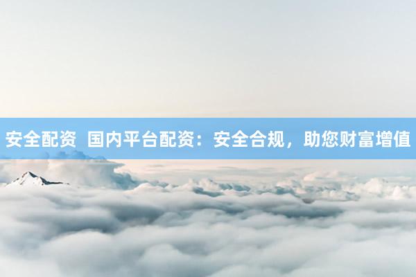 安全配资  国内平台配资：安全合规，助您财富增值