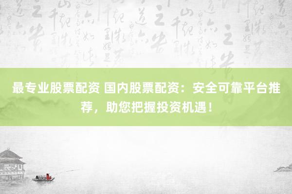 最专业股票配资 国内股票配资：安全可靠平台推荐，助您把握投资机遇！