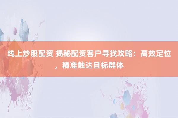 线上炒股配资 揭秘配资客户寻找攻略：高效定位，精准触达目标群体