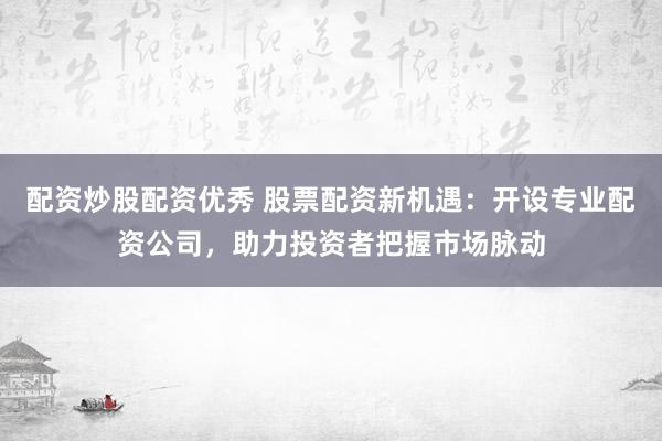 配资炒股配资优秀 股票配资新机遇：开设专业配资公司，助力投资者把握市场脉动