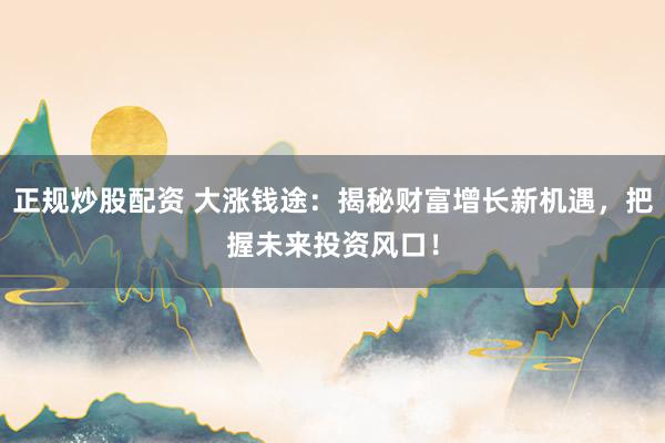 正规炒股配资 大涨钱途：揭秘财富增长新机遇，把握未来投资风口！