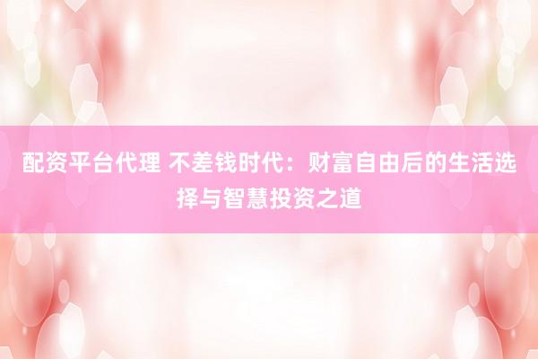 配资平台代理 不差钱时代：财富自由后的生活选择与智慧投资之道
