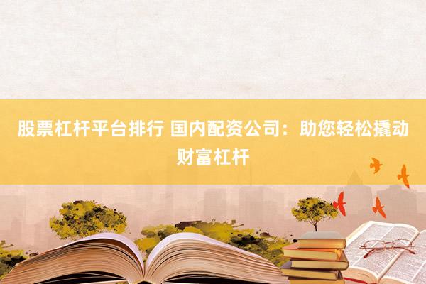 股票杠杆平台排行 国内配资公司：助您轻松撬动财富杠杆