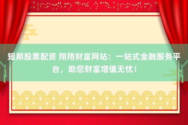 短期股票配资 翔翔财富网站：一站式金融服务平台，助您财富增值无忧！