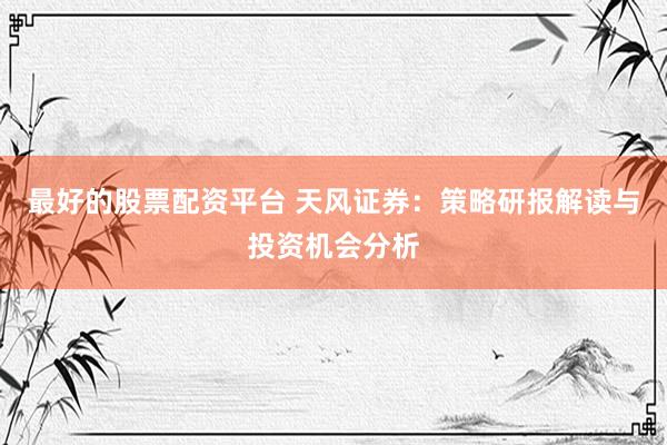 最好的股票配资平台 天风证券：策略研报解读与投资机会分析