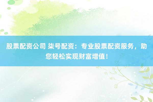 股票配资公司 柒号配资：专业股票配资服务，助您轻松实现财富增值！