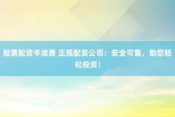 股票配资手续费 正规配资公司：安全可靠，助您轻松投资！