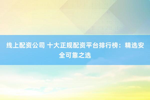 线上配资公司 十大正规配资平台排行榜：精选安全可靠之选