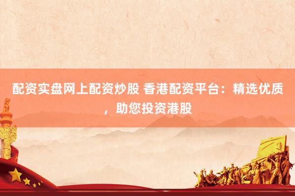 配资实盘网上配资炒股 香港配资平台：精选优质，助您投资港股