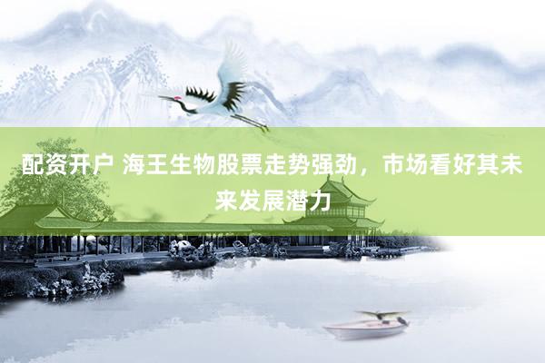 配资开户 海王生物股票走势强劲，市场看好其未来发展潜力