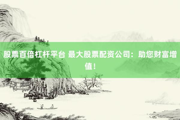 股票百倍杠杆平台 最大股票配资公司：助您财富增值！
