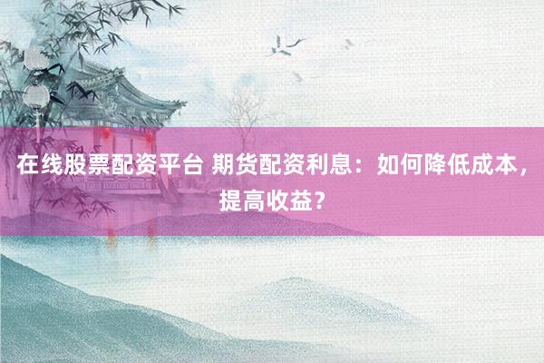 在线股票配资平台 期货配资利息：如何降低成本，提高收益？