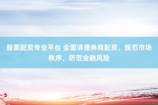 股票配资专业平台 全面清理券商配资，规范市场秩序，防范金融风险