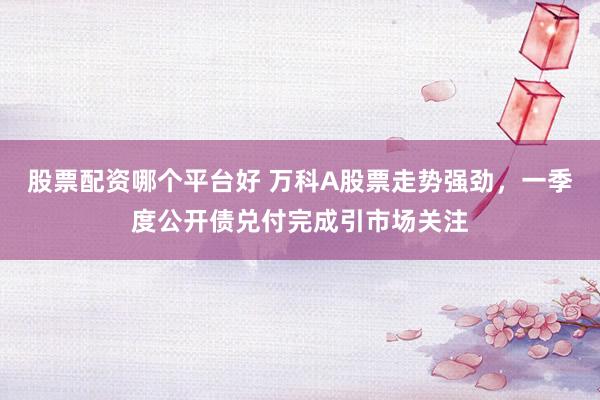 股票配资哪个平台好 万科A股票走势强劲，一季度公开债兑付完成引市场关注