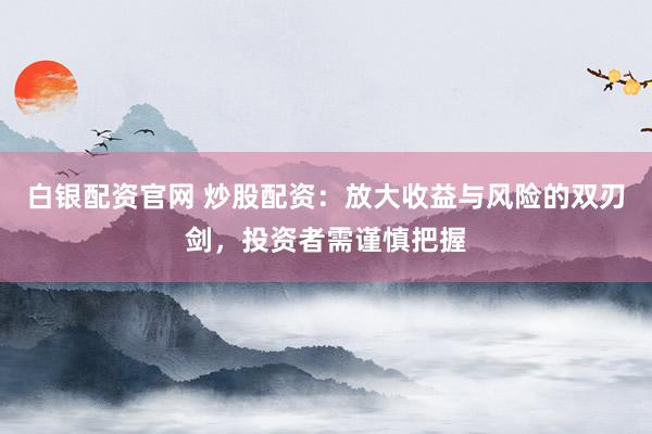 白银配资官网 炒股配资:放大收益与风险的双刃剑,投资者需谨慎把握