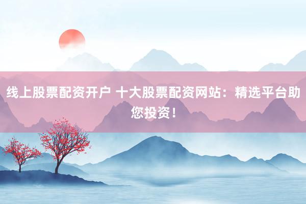 线上股票配资开户 十大股票配资网站：精选平台助您投资！