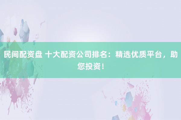 民间配资盘 十大配资公司排名：精选优质平台，助您投资！