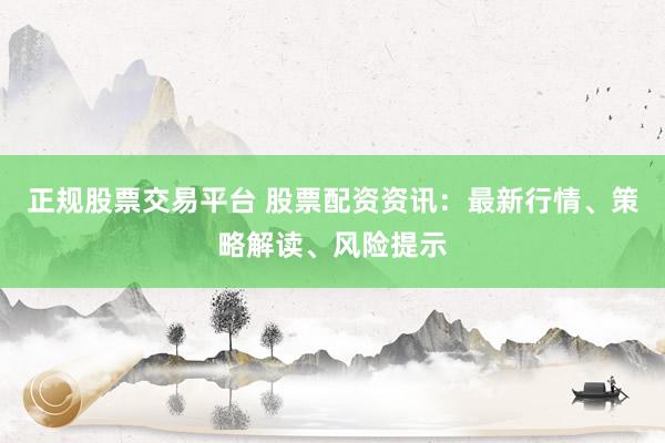 正规股票交易平台 股票配资资讯：最新行情、策略解读、风险提示