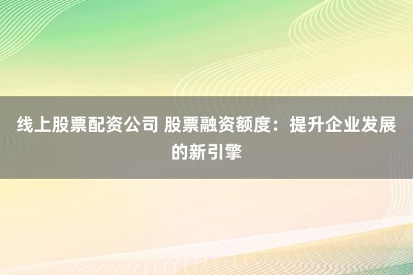 线上股票配资公司 股票融资额度：提升企业发展的新引擎