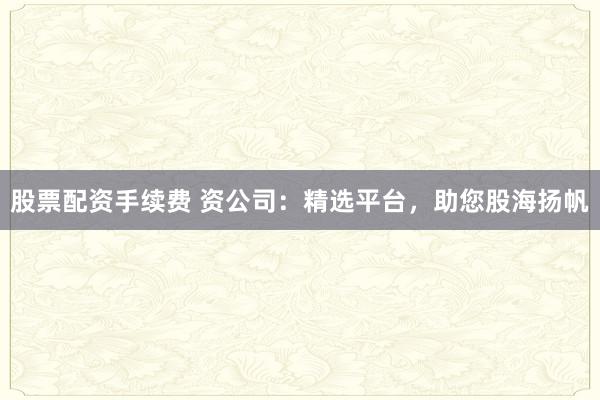 股票配资手续费 资公司：精选平台，助您股海扬帆