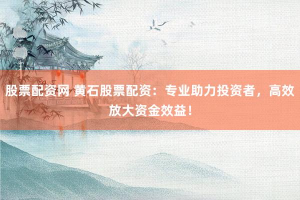 股票配资网 黄石股票配资：专业助力投资者，高效放大资金效益！