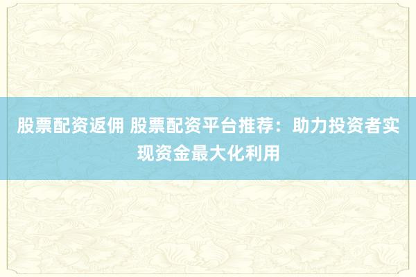 股票配资返佣 股票配资平台推荐:助力投资者实现资金最大化利用