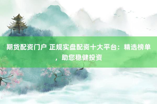期货配资门户 正规实盘配资十大平台：精选榜单，助您稳健投资