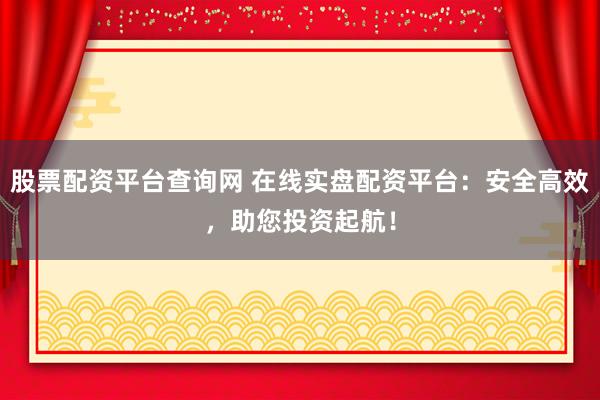 股票配资平台查询网 在线实盘配资平台：安全高效，助您投资起航！