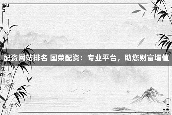 配资网站排名 国荣配资：专业平台，助您财富增值