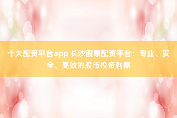 十大配资平台app 长沙股票配资平台:专业、安全、高效的股市投资利器