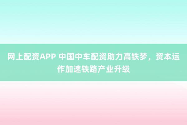 网上配资APP 中国中车配资助力高铁梦,资本运作加速铁路产业升级
